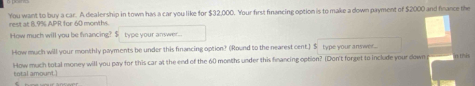 points 
You want to buy a car. A dealership in town has a car you like for $32,000. Your first financing option is to make a down payment of $2000 and finance the 
rest at 8.9% APR for 60 months. 
How much will you be financing? $ type your answer... 
How much will your monthly payments be under this fınancing option? (Round to the nearest cent.) $ type your answer... 
How much total money will you pay for this car at the end of the 60 months under this fınancing option? (Don't forget to include your down in this 
total amount.)