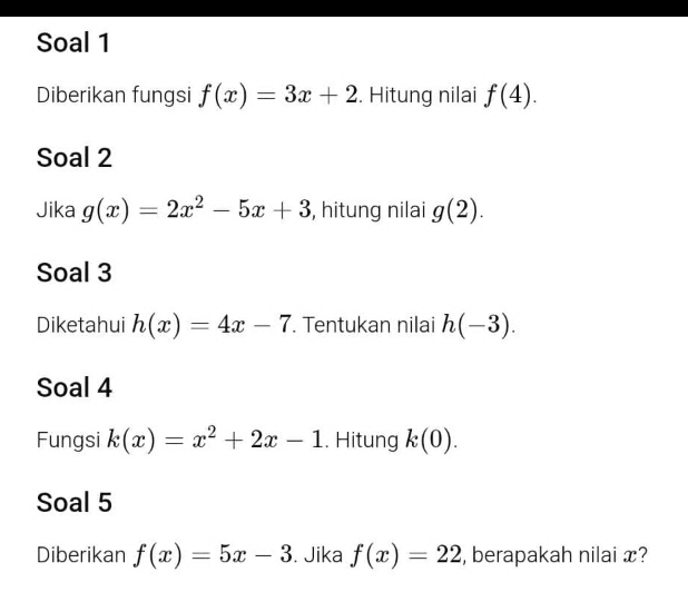 Soal 1 
Diberikan fungsi f(x)=3x+2. Hitung nilai f(4). 
Soal 2 
Jika g(x)=2x^2-5x+3 , hitung nilai g(2). 
Soal 3 
Diketahui h(x)=4x-7. Tentukan nilai h(-3). 
Soal 4 
Fungsi k(x)=x^2+2x-1. Hitung k(0). 
Soal 5 
Diberikan f(x)=5x-3. Jika f(x)=22 , berapakah nilai x?