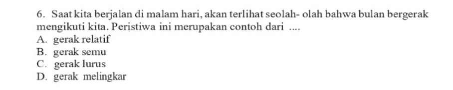 Saat kita berjalan di malam hari, akan terlihat seolah- olah bahwa bulan bergerak
mengikuti kita. Peristiwa ini merupakan contoh dari ....
A. gerak relatif
B. gerak semu
C. gerak lurus
D. gerak melingkar