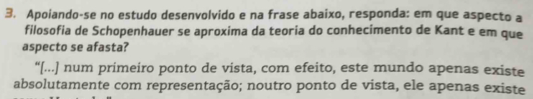 Apoiando-se no estudo desenvolvido e na frase abaixo, responda: em que aspecto a 
filosofia de Schopenhauer se aproxima da teoria do conhecimento de Kant e em que 
aspecto se afasta? 
“[...] num primeiro ponto de vista, com efeito, este mundo apenas existe 
absolutamente com representação; noutro ponto de vista, ele apenas existe