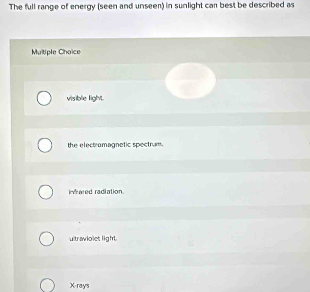 The full range of energy (seen and unseen) in sunlight can best be described as
Multiple Choice
visible light.
the electromagnetic spectrum.
infrared radiation.
ultraviolet light.
X -rays