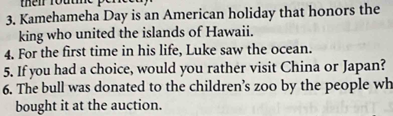 their route p 
3. Kamehameha Day is an American holiday that honors the 
king who united the islands of Hawaii. 
4. For the first time in his life, Luke saw the ocean. 
5. If you had a choice, would you rather visit China or Japan? 
6. The bull was donated to the children’s zoo by the people wh 
bought it at the auction.