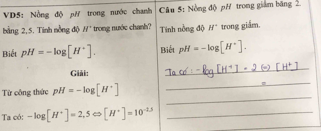 VD5: Nồng độ pH trong nước chanh Câu 5: Nồng độ pH trong giấm băng 2. 
bằng 2,5. Tính nồng độ H^+ trong nước chanh? Tính nồng độ H^+ trong giấm. 
Biết pH=-log [H^+]. Biết pH=-log [H^+]. 
Giải: 
_ 
_ 
_ 
_ 
Từ công thức pH=-log [H^+] _ 
Ta có: -log [H^+]=2,5Leftrightarrow [H^+]=10^(-2,5) _ 
_