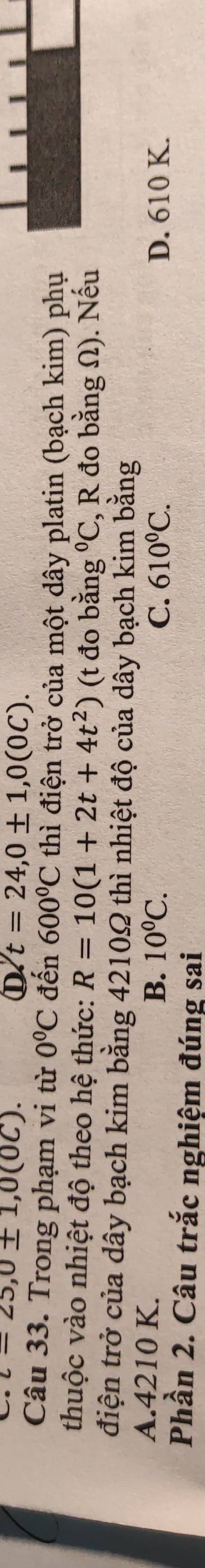 t=25,0± 1, 0(0C). 
D t=24, 0± 1, 0(0C). 
Câu 33. Trong phạm vi từ 0°C đến 600°C thì điện trở của một dây platin (bạch kim) phụ
thuộc vào nhiệt độ theo hệ thức: R=10(1+2t+4t^2) (t đo bằng°C , R đo bằng Ω). Nếu
điện trở của dây bạch kim bằng 4210Ω thì nhiệt độ của dây bạch kim bằng
A. 4210 K.
B. 10^0C. C. 610^0C. D. 610 K.
Phần 2. Câu trắc nghiệm đúng sai