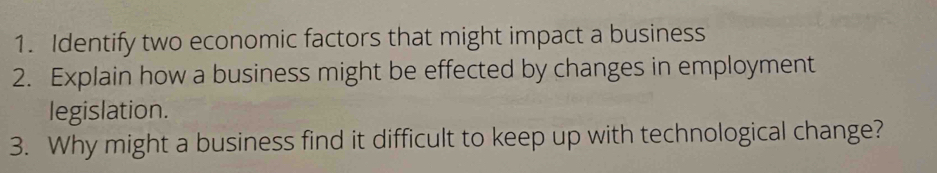 Identify two economic factors that might impact a business 
2. Explain how a business might be effected by changes in employment 
legislation. 
3. Why might a business find it difficult to keep up with technological change?
