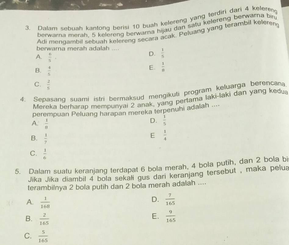 Dalam sebuah kantong berisi 10 buah kelereng yang terdiri dari 4 kelereng
berwarna merah, 5 kelereng berwarna hijau dan satu kelereng berwarna biru
Adi mengambil sebuah kelereng secara acak. Peluang yang terambil kelereng
berwarna merah adalah ....
A.  6/5 .
D.  1/5 
B.  4/5 
E.  1/8 
C.  2/5 
4. Sepasang suami istri bermaksud mengikuti program keluarga berencana.
Mereka berharap mempunyai 2 anak, yang pertama laki-laki dan yang kedua
perempuan Peluang harapan mereka terpenuhi adalah ....
A.  1/8 
D.  1/5 
B.  1/7 
E  1/4 
C.  1/6 
5. Dalam suatu keranjang terdapat 6 bola merah, 4 bola putih, dan 2 bola bi
Jika Jika diambil 4 bola sekali gus dari keranjang tersebut , maka pelua
terambilnya 2 bola putih dan 2 bola merah adalah ....
D.
A.  1/168   7/165 
E.
B.  2/165   9/165 
C.  5/165 