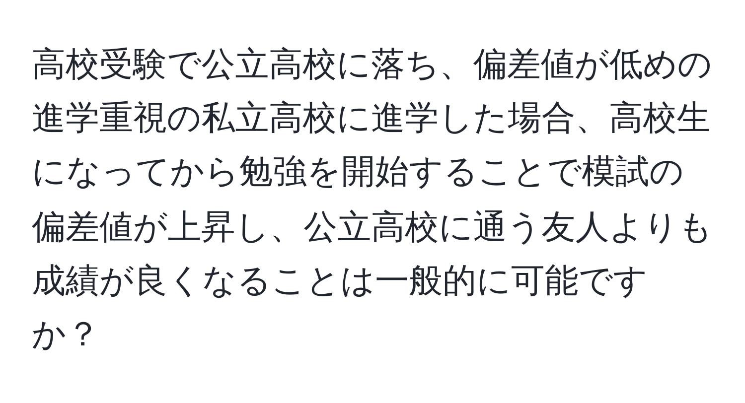 高校受験で公立高校に落ち、偏差値が低めの進学重視の私立高校に進学した場合、高校生になってから勉強を開始することで模試の偏差値が上昇し、公立高校に通う友人よりも成績が良くなることは一般的に可能ですか？