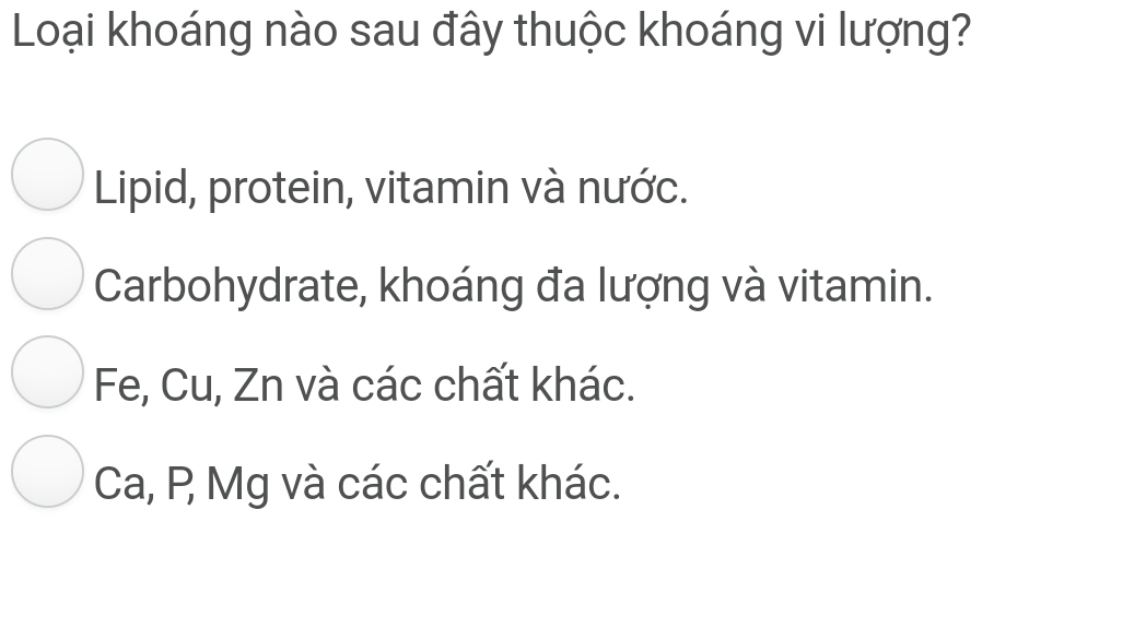 Loại khoáng nào sau đây thuộc khoáng vi lượng?
Lipid, protein, vitamin và nước.
Carbohydrate, khoáng đa lượng và vitamin.
Fe, Cu, Zn và các chất khác.
Ca, P Mg và các chất khác.