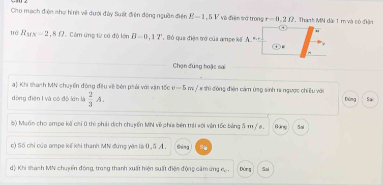 Cho mạch điện như hình vẽ dưới đây Suất điện động nguồn điện E=1,5V và điện trở trong r=0,2Omega. Thanh MN dài 1 m và có điện
A
M
trở R_MN=2,8Omega. Cảm ứng từ có độ lớn B=0,1T. Bỏ qua điện trở của ampe kế A. 
Chọn đúng hoặc sai 
a) Khi thanh MN chuyến động đều về bên phải với vận tốc v=5m/ 8 thì dòng điện cảm ứng sinh ra ngược chiều với 
dòng điện I và có độ lớn là  2/3 A. Đúng Sai 
b) Muốn cho ampe kế chí 0 thì phải dịch chuyến MN về phía bên trái với vận tốc bằng 5 m / 8. Đúng Sai 
c) Số chỉ của ampe kế khi thanh MN đứng yên là 0, 5 A. Đúng 
d) Khi thanh MN chuyến động, trong thanh xuất hiện suất điện động cảm ứng cạ . Đúng Sai