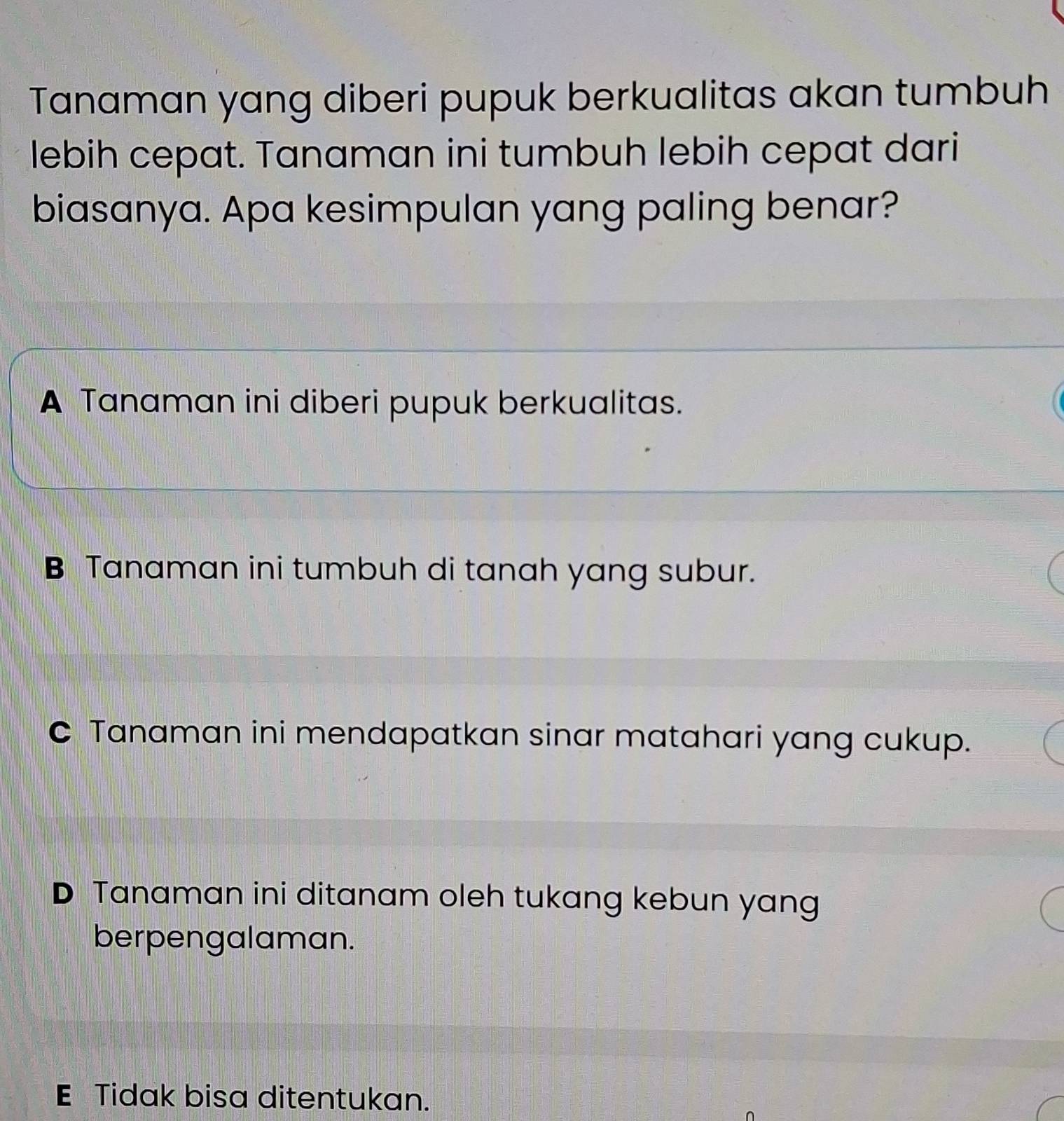 Tanaman yang diberi pupuk berkualitas akan tumbuh
lebih cepat. Tanaman ini tumbuh lebih cepat dari
biasanya. Apa kesimpulan yang paling benar?
A Tanaman ini diberi pupuk berkualitas.
B Tanaman ini tumbuh di tanah yang subur.
C Tanaman ini mendapatkan sinar matahari yang cukup.
D Tanaman ini ditanam oleh tukang kebun yang
berpengalaman.
E Tidak bisa ditentukan.