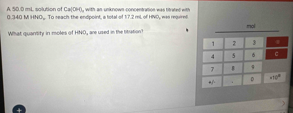 A 50.0 mL solution of Ca(OH)_2 with an unknown concentration was titrated with
0.340MHNO_3. To reach the endpoint, a total of 17.2 mL of HNO_3 was required. 
mol 
What quantity in moles of HNO_3 are used in the titration?
1 2 3 a
4 5 6 C
7 8 9
+/- 0 * 10^(□)