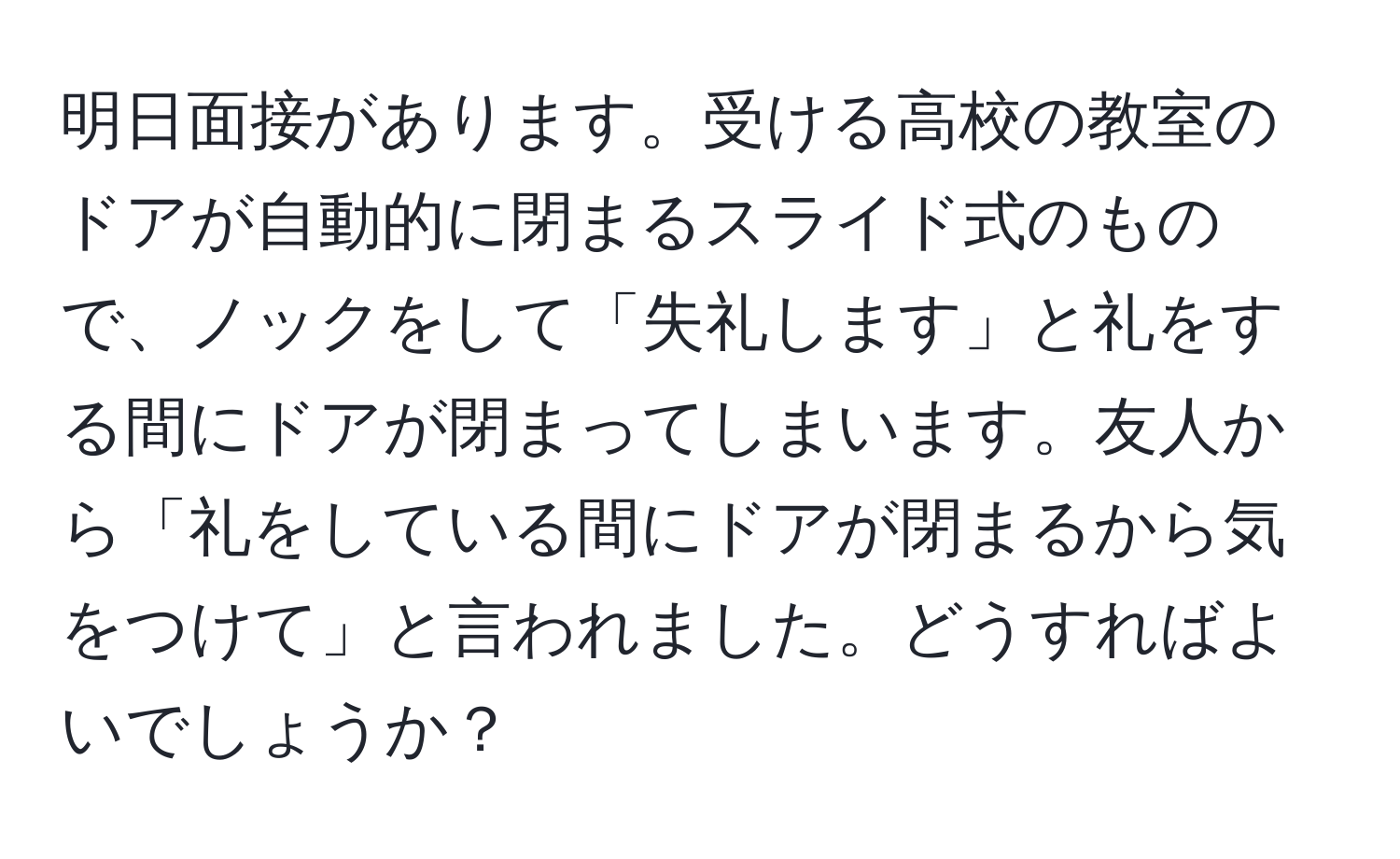 明日面接があります。受ける高校の教室のドアが自動的に閉まるスライド式のもので、ノックをして「失礼します」と礼をする間にドアが閉まってしまいます。友人から「礼をしている間にドアが閉まるから気をつけて」と言われました。どうすればよいでしょうか？