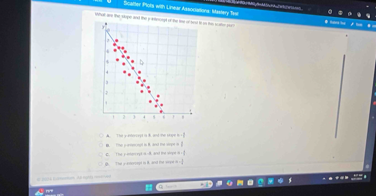 U14b38aHR0cHM6Ly9mMiShcHAuZW9ZW50dWO_
Scatter Plots with Linear Associations: Mastery Test O Suteral Yeut
What are the slope and the y-intercept of the tine of best fit on this scafter plot?
y
7
6
6
4
3
2
1 2 3 4 5 6 7 8
A. The y-intercept is 8. and the slope - 4/3 
B. The y-intercept is 8, and the slope is  4/3 
C. The y-intercept is -8, and the slope 5·  4/3 
D. The yintercept is 8. and the slope - 3/4 
e 2024 Extmentum. All rights resitived
a Seas
75°