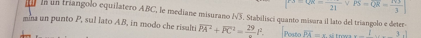 P3=QR=frac 21vee PS=overline QR=frac N333] 
21 In un triangolo equilatero ABC, le mediane misurano lsqrt(3). Stabilisci quanto misura il lato del triangolo e deter- 
mina un punto P, sul lato AB, in modo che risulti overline (PA)^2+overline (PC)^2=frac 29l^2. Posto overline PA=x si trova x=frac lvx-frac 3ll