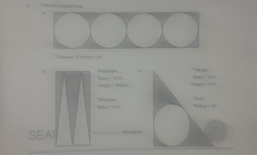 Find the shaded area: 
a) 
Diameter of cirdes =3m. 
b) Rectangle. c) Triangle. 
Base =14m
Baso =12cm Height =17m
He lg x=340mm
Triangles: Circle
Base=6cm Radius =6m
SEAR Pout daist of SHARP