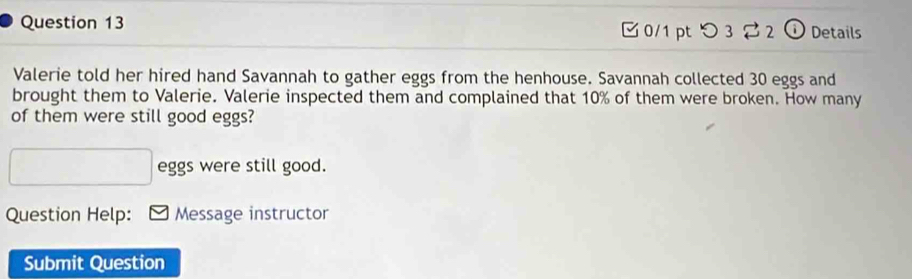 つ3%2 ① Details 
Valerie told her hired hand Savannah to gather eggs from the henhouse. Savannah collected 30 eggs and 
brought them to Valerie. Valerie inspected them and complained that 10% of them were broken. How many 
of them were still good eggs?
□ eggs were still good. 
Question Help: Message instructor 
Submit Question