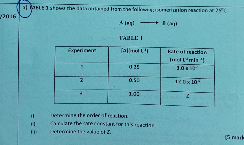 TABLE 1 shows the data obtained from the following isomerization reaction at 25°C.
/2016
A(aq)to B(aq)
TABLE 1
i) Determine the order of reaction.
ii)€£ Calculate the rate constant for this reaction.
iii) Determine the value of Z.
[5 mark