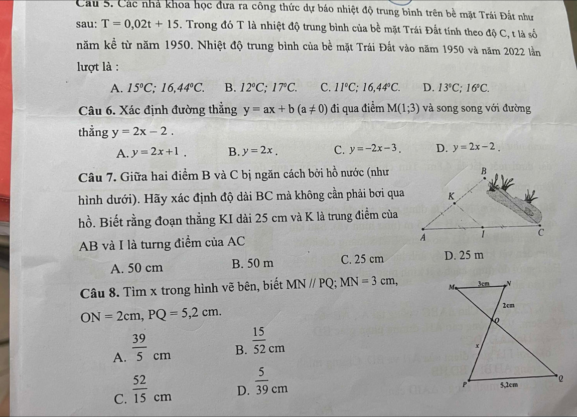 Các nhà khoa học đưa ra công thức dự báo nhiệt độ trung bình trên bề mặt Trái Đất như
sau: T=0,02t+15. Trong đó T là nhiệt độ trung bình của bề mặt Trái Đất tính theo độ C, t là số
năm kể từ năm 1950. Nhiệt độ trung bình của bề mặt Trái Đất vào năm 1950 và năm 2022 lần
lợt là :
A. 15°C; 16,44°C. B. 12°C; 17°C. C. 11°C; 16, 44°C. D. 13°C; 16°C. 
Câu 6. Xác định đường thẳng y=ax+b(a!= 0) đi qua điểm M(1;3) và song song với đường
thẳng y=2x-2.
A. y=2x+1. B. y=2x. C. y=-2x-3. D. y=2x-2. 
Câu 7. Giữa hai điểm B và C bị ngăn cách bởi hồ nước (như
hình dưới). Hãy xác định độ dài BC mà không cần phải bơi qua
hồ. Biết rằng đoạn thẳng KI dài 25 cm và K là trung điểm của
AB và I là turng điểm của AC
A. 50 cm B. 50 m
C. 25 cm D. 25 m
Câu 8. Tìm x trong hình vẽ bên, biết MN//PQ; MN=3cm,
ON=2cm, PQ=5, 2cm.
A.  39/5 cm
B.  15/52 _cm
C.  52/15 cm
D.  5/39 cm