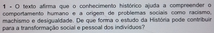 texto afirma que o conhecimento histórico ajuda a compreender o 
comportamento humano e à origem de problemas sociais como racismo, 
machismo e desigualdade. De que forma o estudo da História pode contribuir 
para a transformação social e pessoal dos indivíduos?