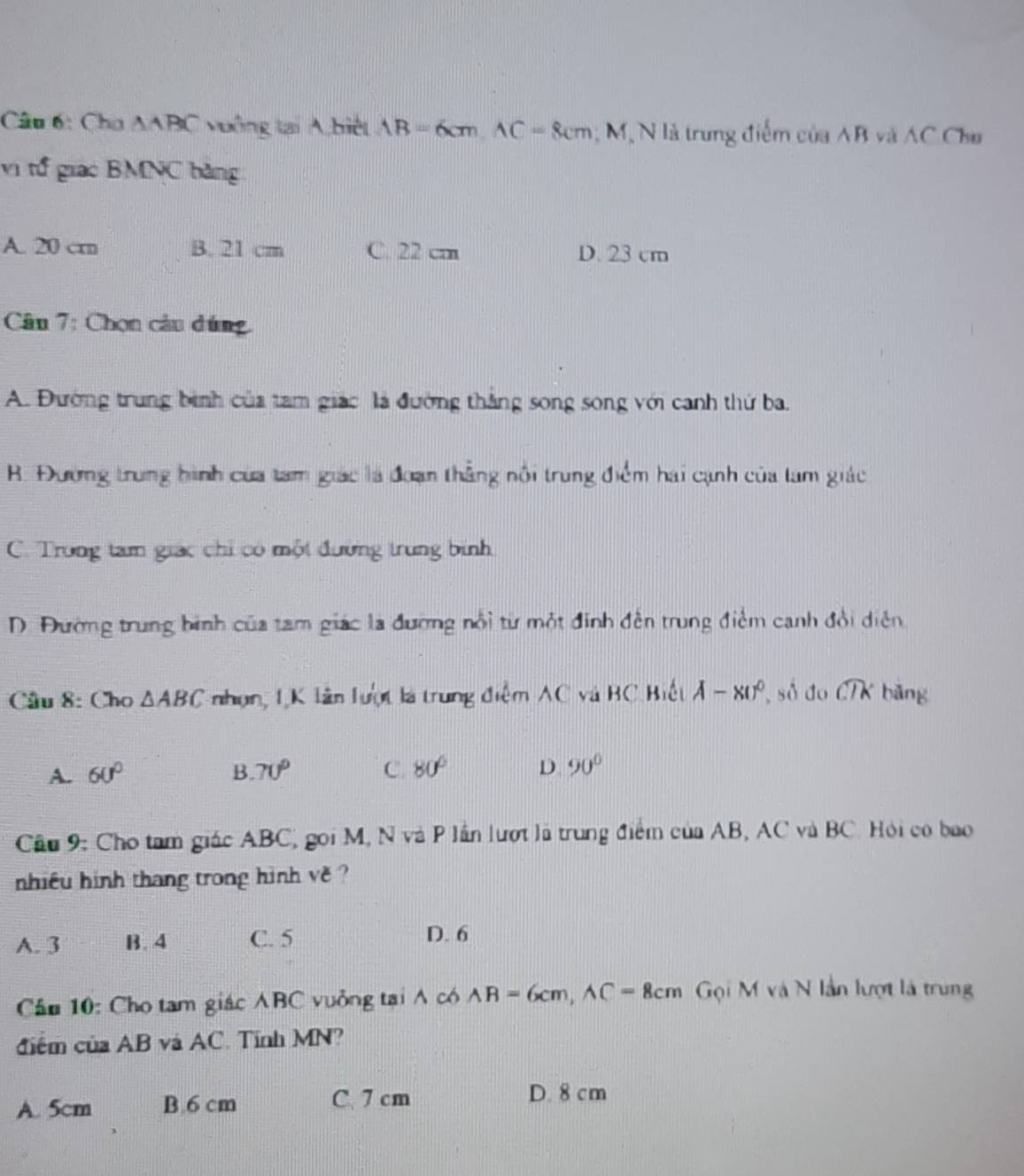 Cho △ ABC vuởng tại A biệt AB=6cm, AC=8cm; M, N là trung điểm của AB và AC Chu
vị t giac BMNC bằng
A. 20 crn B. 21 cm C. 22 cm D. 23 cm
Cân 7: Chọn câu dúng
A. Đường trung bình của tam giác là đường thắng song song với canh thứ ba.
B. Đường trung hình của tam giác là đoạn thẳng nôi trung điểm hai cạnh của tam giác
C. Trong tam giác chỉ có một đường trung bình
D. Đường trung bình của tam giác la đương nổi từ một đinh đến trung điểm canh đổi diễn
Cầu 8: Cho △ ABC nhọn, 1K lân lượt là trung điểm AC và BC Biết A-xU^0 số do widehat CTK bāng
A. 60° B. 70° C. 80° D 90°
Cầu 9: Cho tam giác ABC, gọi M, N và P lần lượt lã trung điểm của AB, AC và BC. Hội có bao
nhiều hinh thang trong hình về ?
A. 3 B. 4 C. 5 D. 6
Cầu 10: Cho tam giác ABC vuởng tại ∧ có AB=6cm, AC=8cm Gội M và N lần lượt là trung
điểm của AB và AC. Tĩnh MN?
A. 5cm B. 6 cm C. 7 cm D. 8 cm