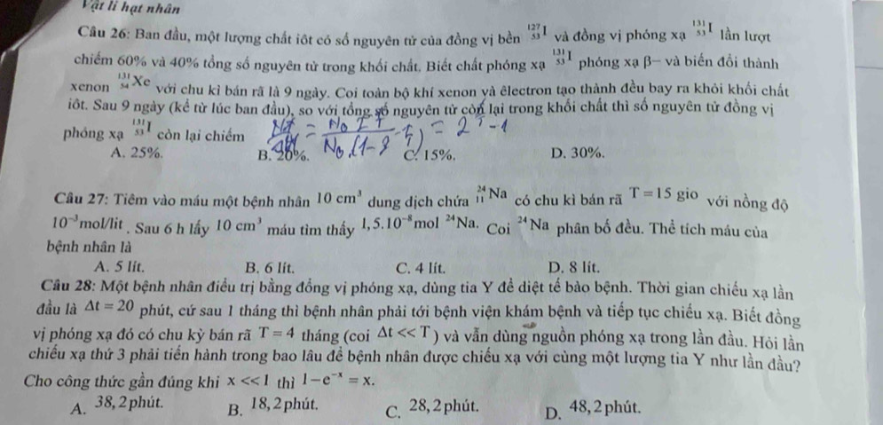 Vật li hạt nhân
Câu 26: Ban đầu, một lượng chất iột có số nguyên tử của đồng vị bền _(53)^(127)1 và đồng vị phóng xạ _(53)^(131)I lần lượt
chiếm 60% và 40% tổng số nguyên tử trong khối chất. Biết chất phóng xạ _(53)^(131)I phóng xạ β- và biến đồi thành
xenon beginarrayr 131 54endarray Xe với chu kỉ bán rã là 9 ngày. Coi toàn bộ khí xenon và êlectron tạo thành đều bay ra khỏi khối chất
iốt. Sau 9 ngày (kể từ lúc ban đầu), so với tổng số nguyên tử còn lại trong khối chất thì số nguyên tử đồng vị
phóng xạ _(53)^(131)I còn lại chiếm
A. 25%. B. 20%. C. 15%. D. 30%.
* Câu 27: Tiêm vào máu một bệnh nhân 10cm^3 dung dịch chứa _(11)^(24)Na có chu kì bán rã T=15gi o với nồng độ
10^(-3) mol/lit . Sau 6 h lấy 10cm^3 máu tìm thấy 1,5.10^(-8) mol 24 Na. Coi^(24)Na phân bố đều. Thể tích máu của
bệnh nhân là
A. 5 lit. B. 6 lit. C. 4 lít. D. 8 lit.
Câu 28: Một bệnh nhân điều trị bằng đồng vị phóng xạ, dùng tia Y đề diệt tế bảo bệnh. Thời gian chiếu xạ lằn
đầu là △ t=20 phút, cứ sau 1 tháng thì bệnh nhân phải tới bệnh viện khám bệnh và tiếp tục chiếu xạ. Biết đồng
vị phóng xạ đó có chu kỳ bán rã T=4 tháng (coi △ t<<T) và vẫn dùng nguồn phóng xạ trong lần đầu. Hỏi lần
chiếu xạ thứ 3 phải tiến hành trong bao lâu đề bệnh nhân được chiếu xạ với cùng một lượng tia Y như lần đầu?
Cho công thức gần đúng khi x<<1</tex> thì 1-e^(-x)=x.
A. 38,2 phút. B. 18, 2 phút. C. 28, 2 phút. D. 48, 2 phút.