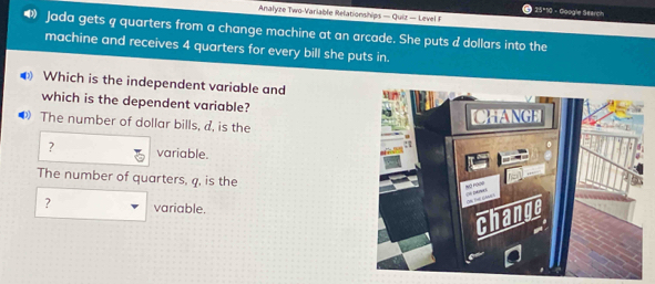 25*10 - Gioogle Search
Analyze Two-Variable Relationships — Quiz — Level F
Jada gets q quarters from a change machine at an arcade. She puts d dollars into the
machine and receives 4 quarters for every bill she puts in.
Which is the independent variable and
which is the dependent variable?
The number of dollar bills, d, is the
? variable.
The number of quarters, q, is the
? variable.