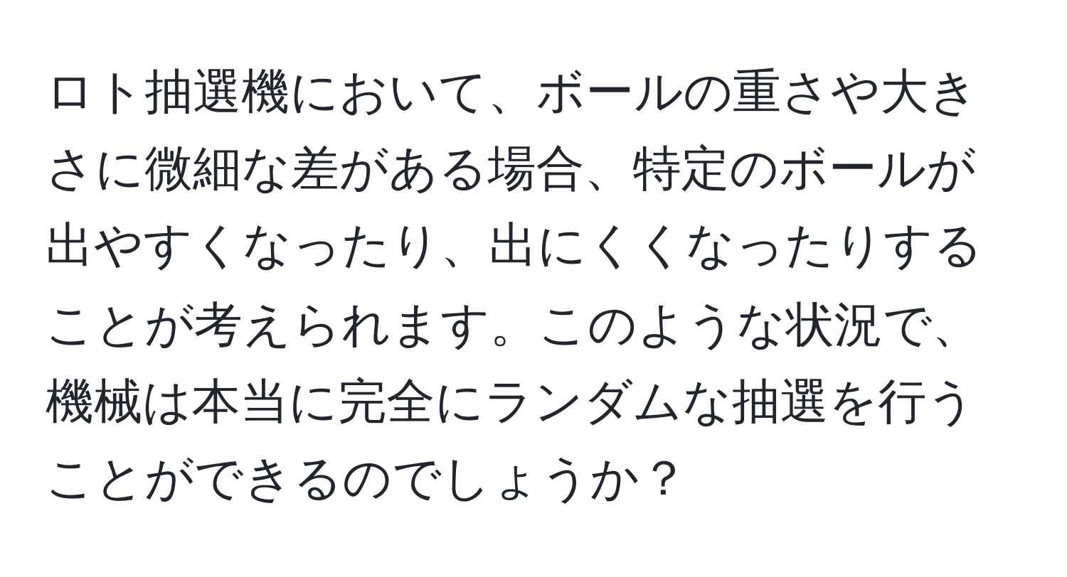 ロト抽選機において、ボールの重さや大きさに微細な差がある場合、特定のボールが出やすくなったり、出にくくなったりすることが考えられます。このような状況で、機械は本当に完全にランダムな抽選を行うことができるのでしょうか？