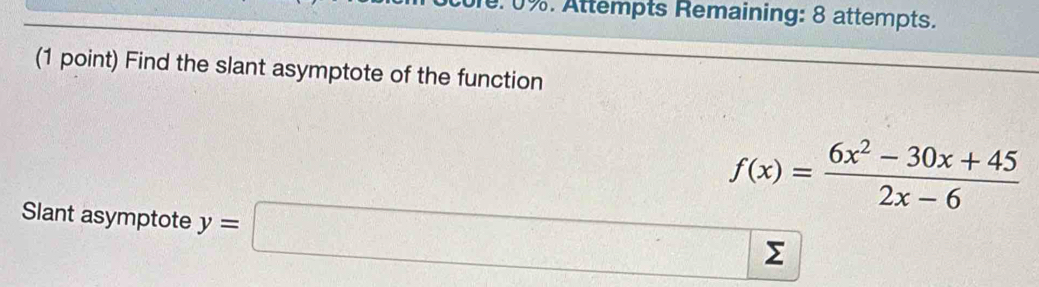 0%. Attempts Remaining: 8 attempts. 
(1 point) Find the slant asymptote of the function
f(x)= (6x^2-30x+45)/2x-6 
Slant asymptote y=□ Σ