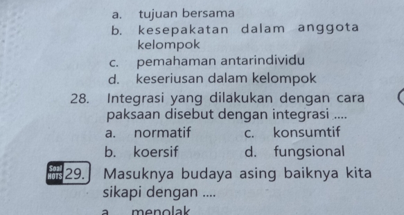 a. tujuan bersama
b. kesepakatan dalam anggota
kelompok
c. pemahaman antarindividu
d. keseriusan dalam kelompok
28. Integrasi yang dilakukan dengan cara
paksaan disebut dengan integrasi ....
a. normatif c. konsumtif
b. koersif d. fungsional
RePL 29.] Masuknya budaya asing baiknya kita
sikapi dengan ....
a menolak