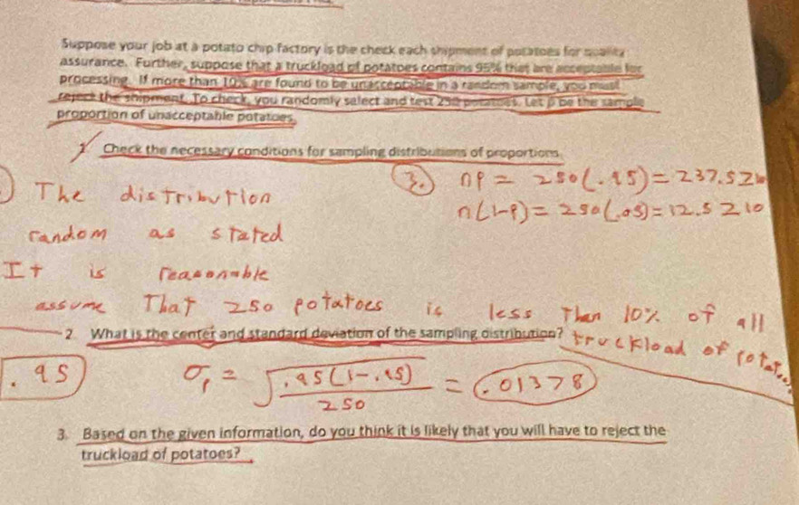 Suppose your job at a potato chip factory is the check each shipment of potatoes for qoalita 
assurance. Further, suppose that a truckload of potatoes contains 95% that are acceptable for 
processing. If more than 19% are found to be unaccentable in a random sample, you mus 
rejeck the shipment. To check, you randomly salect and test 238 poratoes. Let β be the sample 
proportion of unacceptable potaties 
Check the necessary conditions for sampling distributions of proportions 
2 What is the center and standard deviation of the sampling distribution? 
3. Based on the given information, do you think it is likely that you will have to reject the 
truckload of potatoes?