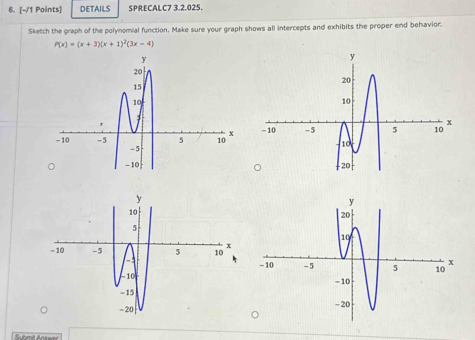 DETAILS SPRECALC7 3.2.025. 
Sketch the graph of the polynomial function. Make sure your graph shows all intercepts and exhibits the proper end behavior.
P(x)=(x+3)(x+1)^2(3x-4)

Submit Answer