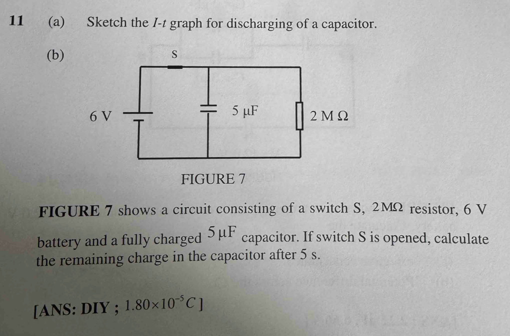 11 (a) Sketch the I-t graph for discharging of a capacitor. 
(b) 
FIGURE 7 shows a circuit consisting of a switch S, 2MΩ resistor, 6 V
battery and a fully charged . 5 u^1 capacitor. If switch S is opened, calculate 
the remaining charge in the capacitor after 5 s. 
[ANS: DIY ; 1.80* 10^(-5)C]