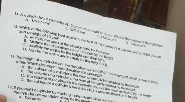 A. 1596.6cm^3
14. A cylinde rh iameter of a height of 15 cm. What is the v
B. 1695.6cm^3 C. 1765.6cm^3
me
5. Which of the following best explains how to find the volume of a cylinder with a radius of 6 cm
and a height of 10 cm? A. Multiply the area of the circular base by the height
D. 1965.6cm^3. he cylinder?
B. Mulliply the circumference of the base by the height
C. Multiply the radius by the height and then by x
D. Square the radius and multiply by the height only.
1 6. The height of a cylinder can be described as "stacking" many layers of circles on top of eacth other. Which statement best describes this concept?
A. The volume of a cylinder is the area of one circle multiplied by the height
B. The volume of a cylinder is the area of the circle divided by the height
C. The volume of a cylinder is the circumference of the circle multiplied by the height
D. The volume of a cylinder is twice the circle's area multiplied by its height.
17. If you build a cylinder by stacking many circular slices on ton 
the cylinder are you determining by the num R
A. Diameter