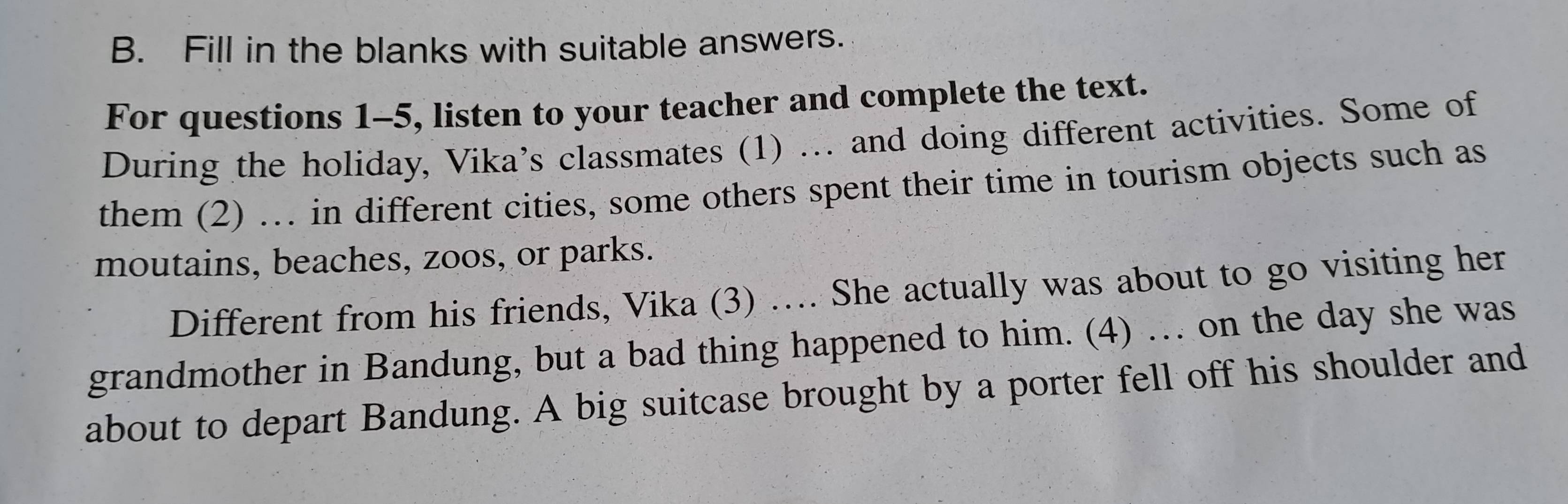 Fill in the blanks with suitable answers. 
For questions 1-5, listen to your teacher and complete the text. 
During the holiday, Vika's classmates (1) .. and doing different activities. Some of 
them (2) …. in different cities, some others spent their time in tourism objects such as 
moutains, beaches, zoos, or parks. 
Different from his friends, Vika (3) …. She actually was about to go visiting her 
grandmother in Bandung, but a bad thing happened to him. (4) … on the day she was 
about to depart Bandung. A big suitcase brought by a porter fell off his shoulder and