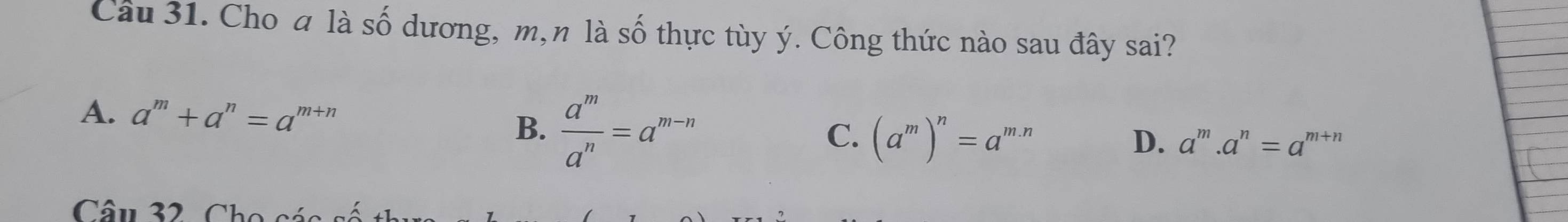 Cho a là số dương, m, n là Awidehat O o thự c tù y ý. Công thức nào sau đây sai?
B.  a^m/a^n =a^(m-n)
A. a^m+a^n=a^(m+n) C. (a^m)^n=a^(m.n)
D. a^m.a^n=a^(m+n)
Câu 32