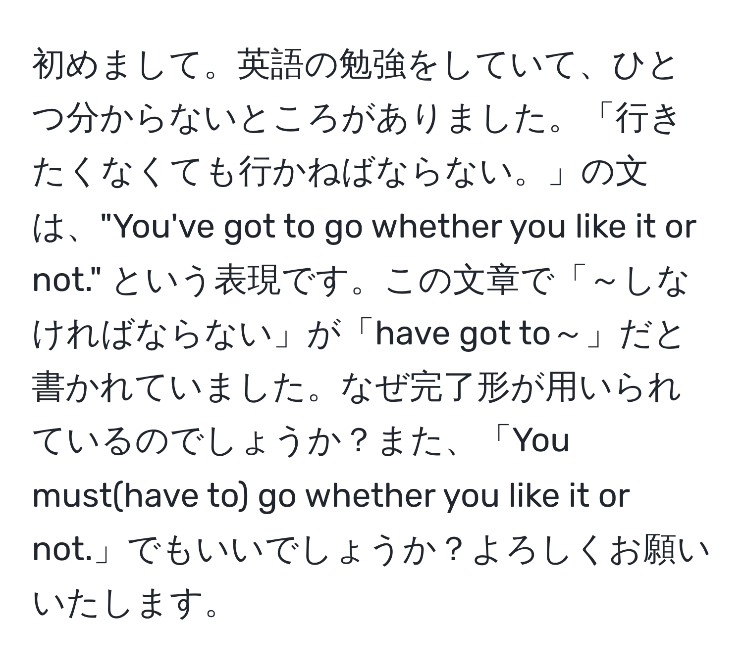 初めまして。英語の勉強をしていて、ひとつ分からないところがありました。「行きたくなくても行かねばならない。」の文は、"You've got to go whether you like it or not." という表現です。この文章で「～しなければならない」が「have got to～」だと書かれていました。なぜ完了形が用いられているのでしょうか？また、「You must(have to) go whether you like it or not.」でもいいでしょうか？よろしくお願いいたします。