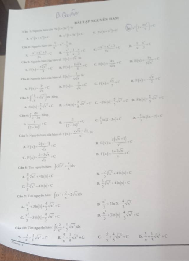 bài tập nguyên hàm
Cm L hny ễn Nn sản 2x(1-3x^2)=
A x^2(x+x^2)+C x^2(1+3x^2)· C C 2x(x+x^2)+C V'[1+ 6x'/5 ]+C
Câa 2: Nguyên hàm của  1/x^2 -x^2- 1/3 2x - 1/x - x^2/3 +C
A - (x^4+x^2+3)/3x +C B - x^2/3 + 1/x - π /3 +C C.  (-4^x+a^2+3)/3x +c
D.
Ce 3: Ngu  hàm của hàm vố f(x)=sqrt(x).In
D.
A f(x)= 3sqrt[3](x^2)/4 +C F(x)= 3xsqrt[3](x)/x +C C F(x)= 4x/3sqrt[3](x) +C F(x)= 2x/3sqrt(x^2) =C
Cầa 4: Nguyên hàm của hàm số f(x)= 1/xsqrt(x) lt
A. F(x)= 2/sqrt(x) +C B F(x)=- 2/sqrt(x) +C C. F(x)= sqrt(x)/2 +C D. F(x)=- sqrt(x)/2 =C
Clu 3: ∈t ( 5/x +sqrt(x^7))dx bàng
A 5ln |x|- 2/5 sqrt(x^2)=C B. -5ln |x|+ 2/5 sqrt(x^2)+C C. -5ln |x|- 2/5 sqrt(x^2)+C D. 5ln |x|+ 2/5 sqrt(x^2)=C
Cău 6: ∈t  dx/2-3x  bằng
A. frac 1(2-3x)^2+C B. -frac 3(2-3x)^2+C C.  1/3 ln |2-3x|+C D. - 1/3 ln |3x-2|+C
Cầu T: Nguyên him của hàm số f(x)= (xsqrt(x)+sqrt(x))/x^2  a
A. F(x)= (2(x-1))/sqrt(x) +C
B. F(x)= (2(sqrt(x)+1))/x^2 +C
C F(x)= (2-3sqrt(x))/sqrt(x) +C
D. F(x)= (1+2sqrt(x))/x +C
Câu 8: Tìm nguyên hàm ∈t (sqrt[3](x^2)+ 4/x )dx
A.  5/3 sqrt[3](x^3)+4ln |x|+C
B. - 3/5 sqrt[3](x^3)+4ln |x|+C
C.  3/5 sqrt[3](x^3)-4ln |x|+C
D.  3/5 sqrt[3](x^5)+4ln |x|+C
Cầu 9: Tìm nguyễn hàm ∈t (x^2+ 3/x -2sqrt(x))dx
A.  x^3/3 +3ln |x|+ 4/3 sqrt(x^3)+C
B.  x^3/3 +3ln x- 4/3 sqrt(x^3)
C.  x^3/3 -3ln |x|- 4/3 sqrt(x^3)+C
D.  x^3/3 +3ln |x|- 4/3 sqrt(x^3)+C
Cầu 10: Tìm nguyễn hàm ∈t ( 5/x^2 + 1/2 sqrt(x^3))dx
A. - 5/x + 1/5 sqrt(x^2)+C B.  5/x - 1/5 sqrt(x^5)+C C. - 5/x + 4/5 sqrt(x^3)+C D.  5/x + 1/5 sqrt(x^3)+C
Trang 1