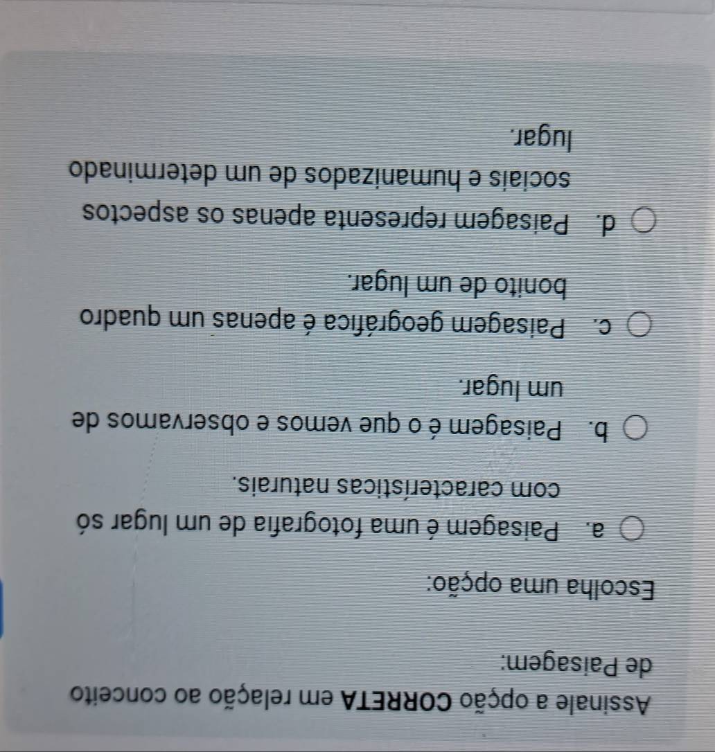 Assinale a opção CORRETA em relação ao conceito
de Paisagem:
Escolha uma opção:
a. Paisagem é uma fotografia de um lugar só
com características naturais.
b. Paisagem é o que vemos e observamos de
um lugar.
c. Paisagem geográfica é apenas um quadro
bonito de um lugar.
d. Paisagem representa apenas os aspectos
sociais e humanizados de um determinado
lugar.