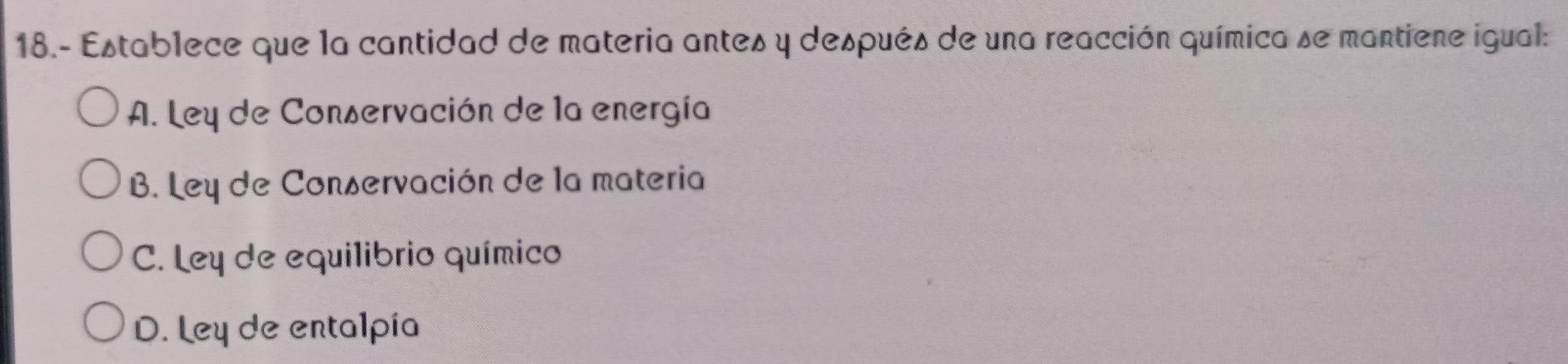 18.- Establece que la cantidad de materia antes y después de una reacción química se mantiene igual:
A. Ley de Conservación de la energía
B. Ley de Conservación de la materia
C. Ley de equilibrio químico
D. Ley de entalpia