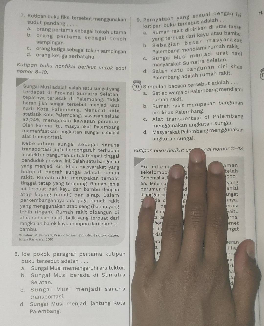 Kutipan buku fiksi tersebut menggunakan 9. Pernyataan yang sesuai dengan isi 11.
sudut pandang . . . .
kutipan buku tersebut adalah . . .
a. orang pertama sebagai tokoh utama a. Rumah rakit didirikan di atas tanah
b. orang pertama sebagai tokoh
yang terbuat dari kayu atau bambu,
sampingan
b. Sebagian besar masyarakat
c. orang ketiga sebagai tokoh sampingan
Palembang mendiami rumah rakit.
d. orang ketiga serbatahu c. Sungai Musi menjadi urat nadi
Kutipan buku nonfiksi berikut untuk soal
masyarakat Sumatra Selatan.
nomor 8-10.
d. Salah satu bangunan ciri khas
Palembang adalah rumah rakit.
Sungai Musi adalah salah satu sungai yang
10.) Simpulan bacaan tersebut adalah .. .
terdapat di Provinsi Sumatra Selatan, a. Setiap warga di Palembang mendiami
tepatnya terletak di Palembang. Tidak rumah rakit.
heran jika sungai tersebut menjadi urat b. Rumah rakit merupakan bangunan
nadi Kota Palembang. Menurut data
statistik Kota Palembang, kawasan seluas ciri khas Palembang.
52,24% merupakan kawasan perairan.
c. Alat transportasi di Palembang
Oleh karena itu, masyarakat Palembang
menggunakan angkutan sungai.
memanfaatkan angkutan sungai sebagai d. Masyarakat Palembang menggunakan
alat transportasi.
angkutan sungai.
Keberadaan sungai sebagai sarana
transportasi juga berpengaruh terhadap Kutipan buku berikut un oal nomor 11-13.
arsitektur bangunan untuk tempat tinggal
penduduk provinsi ini. Salah satu bangunan
yang menjadi ciri khas masyarakat yang Era milenia ald aman
hidup di daerah sungai adalah rumah sekelompol ρ telah
rakit. Rumah rakit merupakan tempat Generasi X, a
000−
tinggal tetap yang terapung. Rumah jenis an. Milenia 1 yang
ini terbuat dari kayu dan bambu dengan berumur 17 d enial
atap kajang (nipah) dan sirap. Dalam dianggap sp are angat
perkembangannya ada juga rumah rakit h da d g nnya,
yang menggunakan atap seng (bahan yang i da erasi
lebih ringan). Rumah rakit dibangun di al m yaitu
atas sebuah rakit, baik yang terbuat dari la l arna,
rangkaian balok kayu maupun dari bambu- hon rnet
h di
bambu. Ingat
Sumber: M. Purwati, Pesonα Wisσta Sumαtra Selσton, Klaten,
da
Intan Pariwara, 2010 era
seran
a
liha
r
8. Ide pokok paragraf pertama kutipan era
buku tersebut adalah . . .
al
os
a. Sungai Musi memengaruhi arsitektur.
d
ha
b. Sungai Musi berada di Sumatra
a
Selatan.
c. Sungai Musi menjadi sarana
transportasi.
d. Sungai Musi menjadi jantung Kota
Palembang.