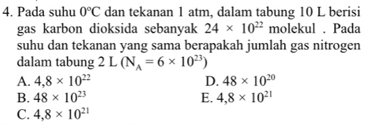 Pada suhu 0°C dan tekanan 1 atm, dalam tabung 10 L berisi
gas karbon dioksida sebanyak 24* 10^(22) molekul . Pada
suhu dan tekanan yang sama berapakah jumlah gas nitrogen
dalam tabung 2L(N_A=6* 10^(23))
A. 4,8* 10^(22) D. 48* 10^(20)
B. 48* 10^(23) E. 4,8* 10^(21)
C. 4,8* 10^(21)