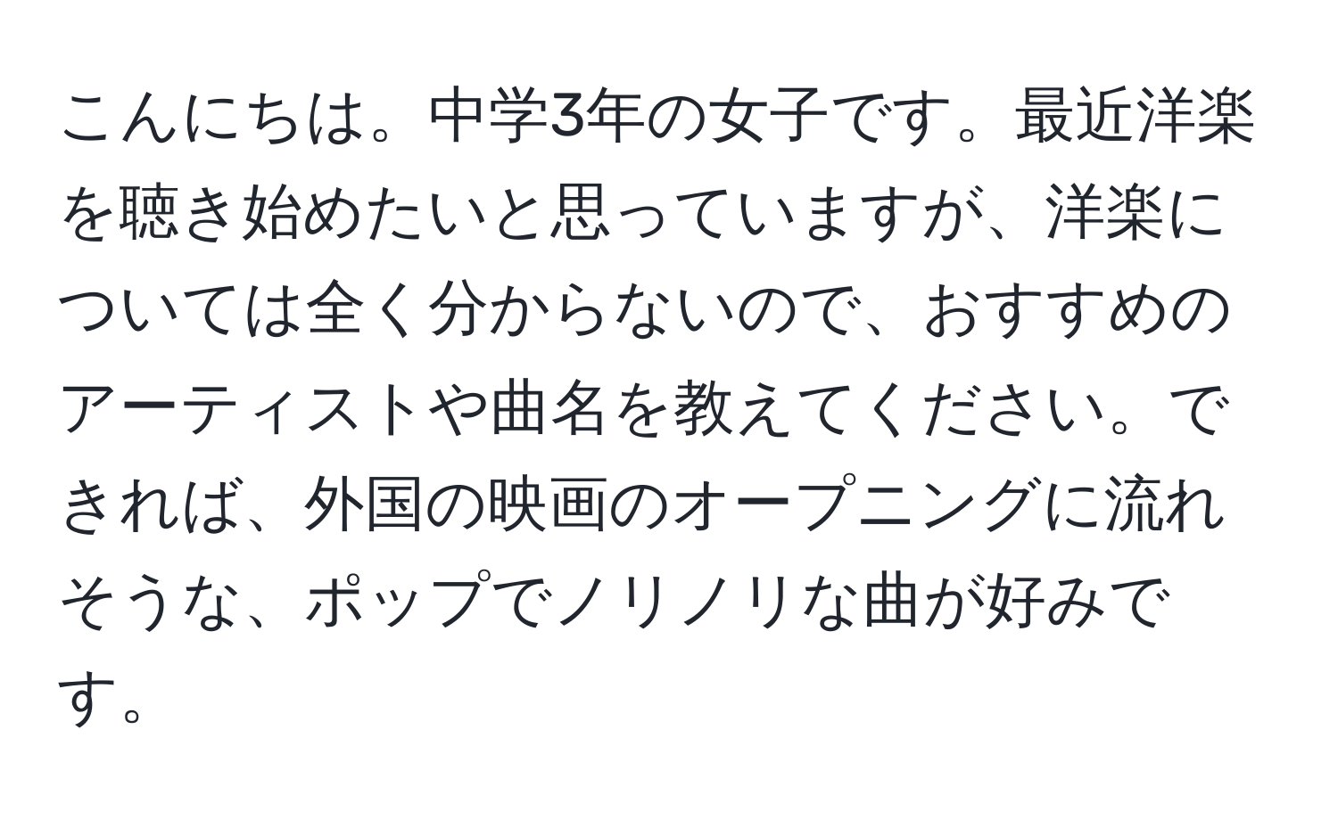 こんにちは。中学3年の女子です。最近洋楽を聴き始めたいと思っていますが、洋楽については全く分からないので、おすすめのアーティストや曲名を教えてください。できれば、外国の映画のオープニングに流れそうな、ポップでノリノリな曲が好みです。