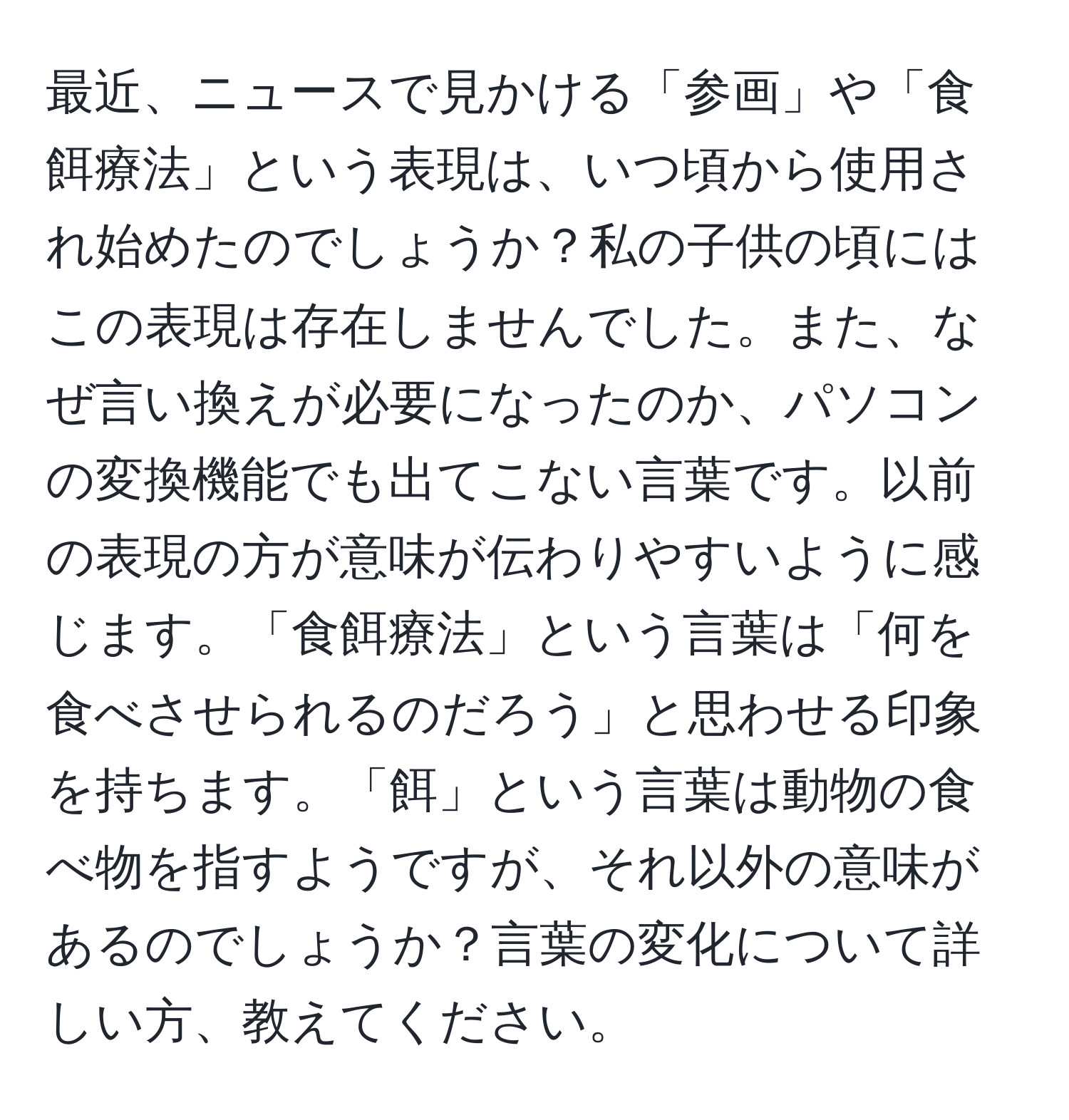 最近、ニュースで見かける「参画」や「食餌療法」という表現は、いつ頃から使用され始めたのでしょうか？私の子供の頃にはこの表現は存在しませんでした。また、なぜ言い換えが必要になったのか、パソコンの変換機能でも出てこない言葉です。以前の表現の方が意味が伝わりやすいように感じます。「食餌療法」という言葉は「何を食べさせられるのだろう」と思わせる印象を持ちます。「餌」という言葉は動物の食べ物を指すようですが、それ以外の意味があるのでしょうか？言葉の変化について詳しい方、教えてください。