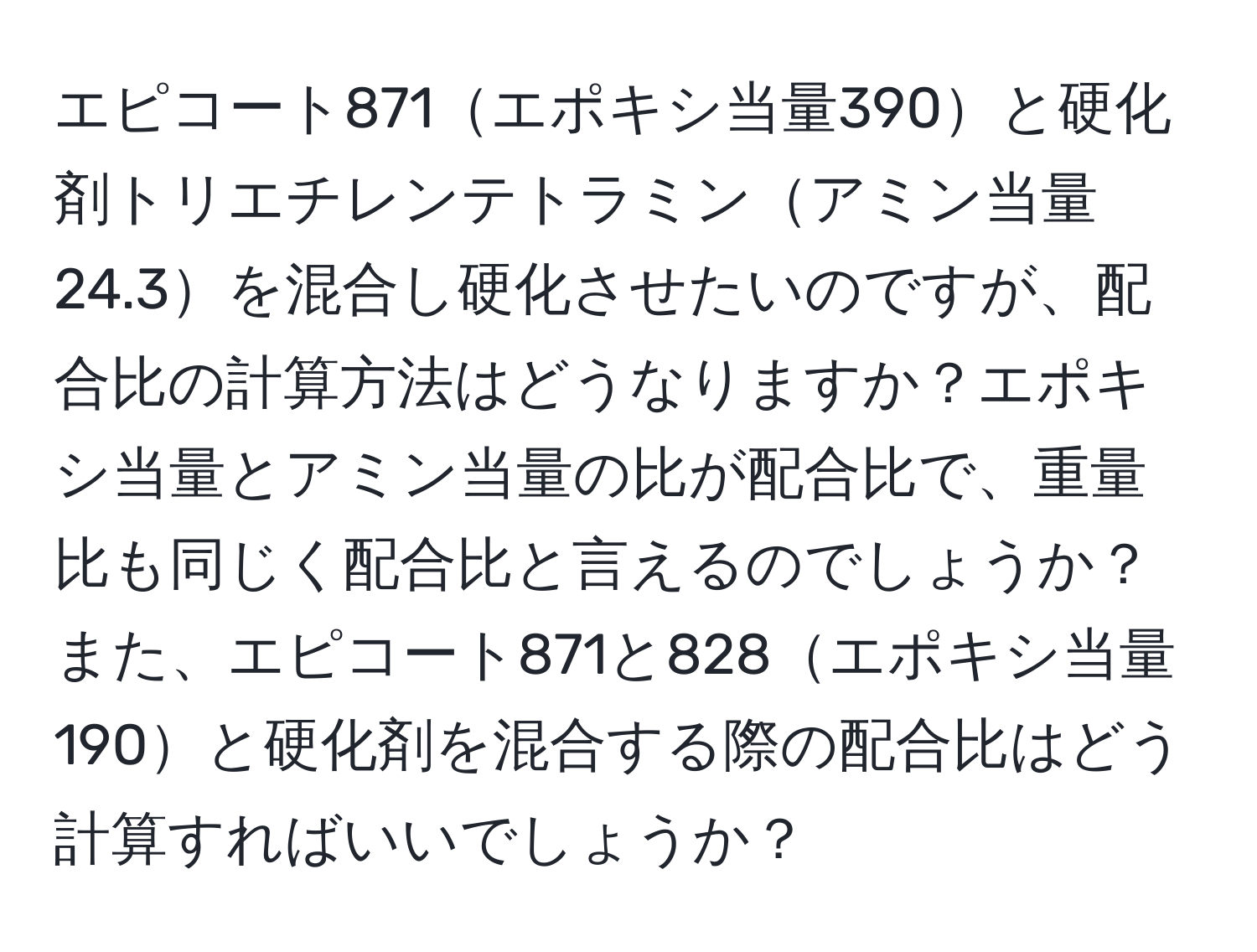 エピコート871エポキシ当量390と硬化剤トリエチレンテトラミンアミン当量24.3を混合し硬化させたいのですが、配合比の計算方法はどうなりますか？エポキシ当量とアミン当量の比が配合比で、重量比も同じく配合比と言えるのでしょうか？また、エピコート871と828エポキシ当量190と硬化剤を混合する際の配合比はどう計算すればいいでしょうか？