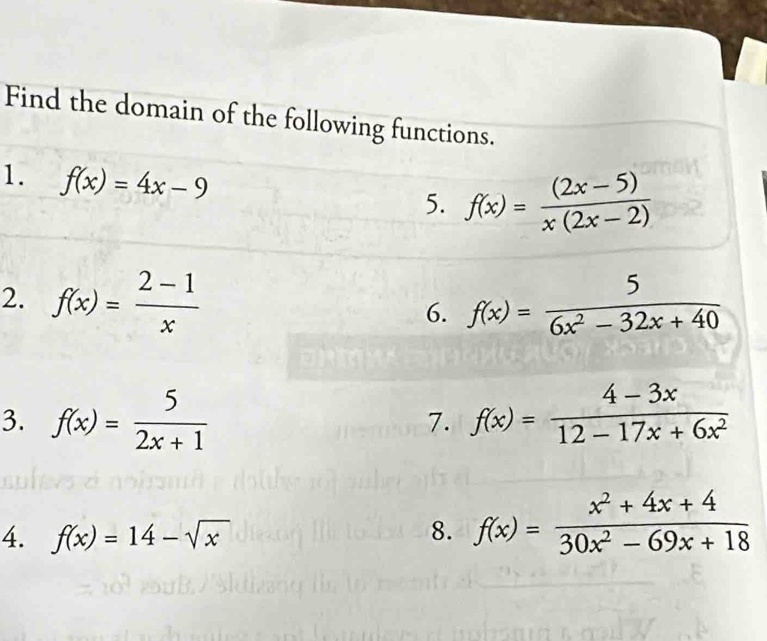 Find the domain of the following functions. 
1. f(x)=4x-9
5. f(x)= ((2x-5))/x(2x-2) 
2. f(x)= (2-1)/x  f(x)= 5/6x^2-32x+40 
6. 
3. f(x)= 5/2x+1  7. f(x)= (4-3x)/12-17x+6x^2 
4. f(x)=14-sqrt(x) 8. f(x)= (x^2+4x+4)/30x^2-69x+18 