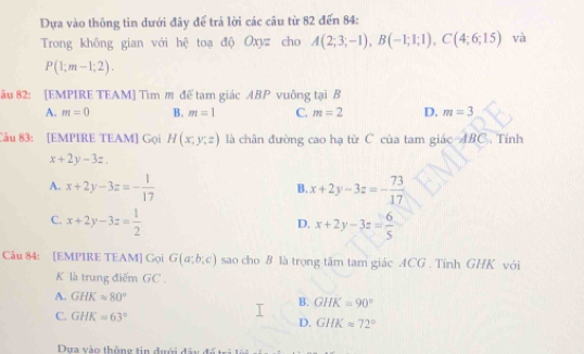 Dựa vào thông tin dưới đây để trả lời các câu từ 82 đến 84 :
Trong không gian với hệ toạ độ Oxyz cho A(2;3;-1), B(-1;1;1), C(4;6;15) và
P(1;m-1;2). 
ău 82: [EMPIRE TEAM] Tìm m đế tam giác ABP vuông tại B
A. m=0 B. m=1 C. m=2 D. m=3
Câu 83: [EMPIRE TEAM] Gọi H(x,y,z) là chân đường cao hạ từ C của tam giác ABC. Tính
x+2y-3z,
A. x+2y-3z=- 1/17  x+2y-3z=- 73/17 
B.
C. x+2y-3z= 1/2  x+2y-3z= 6/5 
D.
Câu 84: [EMPIRE TEAM] Gọi G(a;b;c) sao cho B là trọng tâm tam giác ACG . Tính GHK với
K là trung điểm GC .
A. GHK=80° GHK=90°
B.
C. GHK=63°
D. GHKapprox 72°
Dựa vào thông tin dưới đây đế n