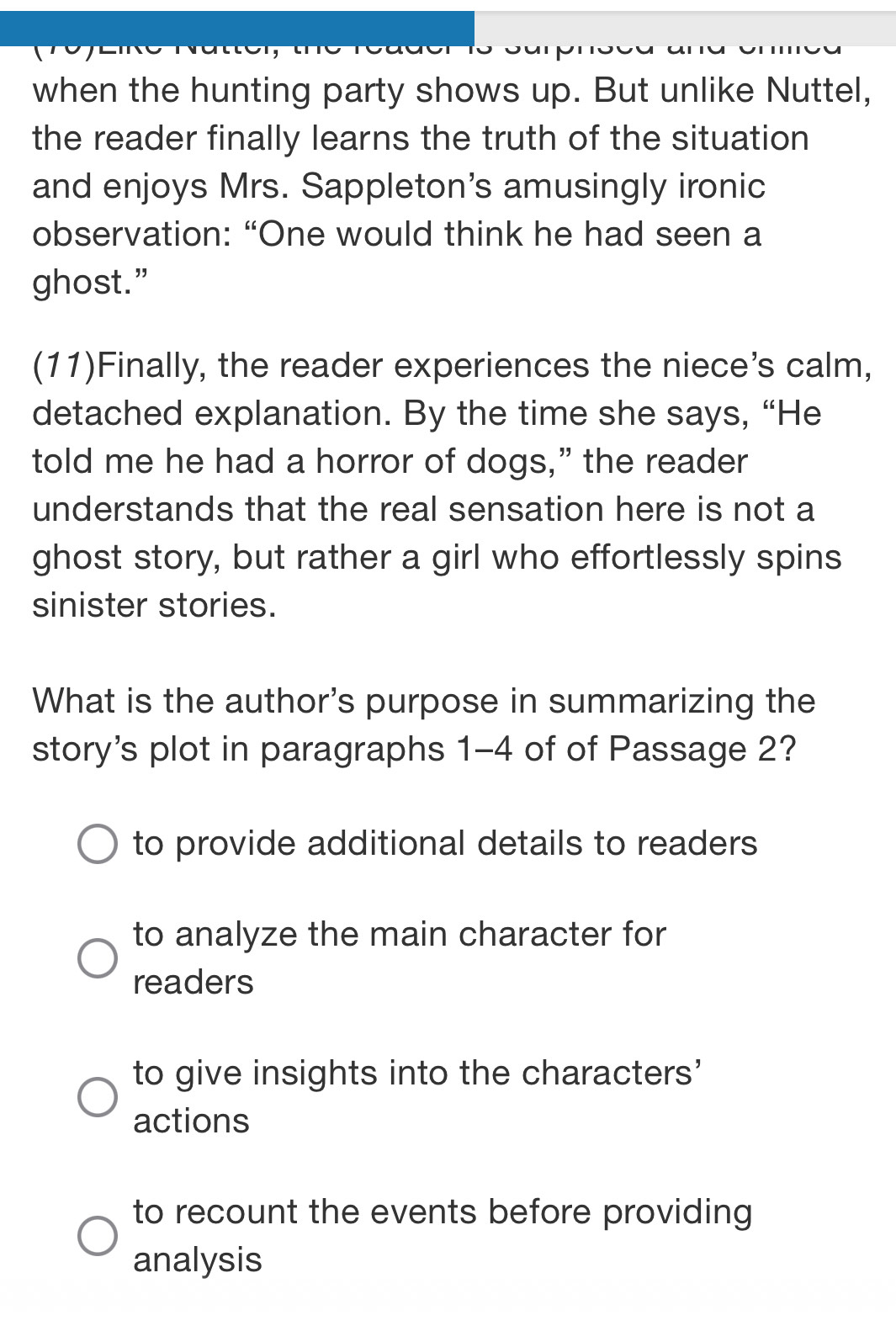 when the hunting party shows up. But unlike Nuttel,
the reader finally learns the truth of the situation
and enjoys Mrs. Sappleton’s amusingly ironic
observation: “One would think he had seen a
ghost.”
(11)Finally, the reader experiences the niece’s calm,
detached explanation. By the time she says, “He
told me he had a horror of dogs,” the reader
understands that the real sensation here is not a
ghost story, but rather a girl who effortlessly spins
sinister stories.
What is the author's purpose in summarizing the
story's plot in paragraphs 1-4 of of Passage 2?
to provide additional details to readers
to analyze the main character for
readers
to give insights into the characters'
actions
to recount the events before providing
analysis