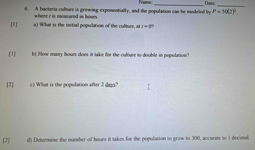 Name:_ Date: 
_ 
6. A bacteria culture is growing exponentially, and the population can be modeled by P=50(2)^ t/6 , 
where t is measured in hours. 
[1] a) What is the initial population of the culture, at t=0
[1] b) How many hours does it take for the culture to double in population? 
[2] c) What is the population after 2 days? 
[2] d) Determine the number of hours it takes for the population to grow to 300, accurate to 1 decimal.