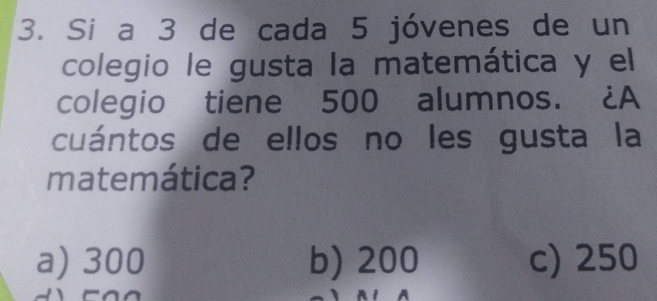 Si a 3 de cada 5 jóvenes de un
colegio le gusta la matemática y el
colegio tiene 500 alumnos. ¿A
cuántos de ellos no les gusta la
matemática?
a) 300 b) 200 c) 250