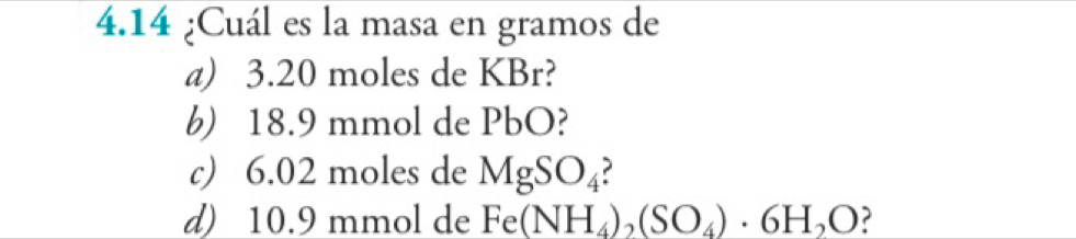 4.14 ¿Cuál es la masa en gramos de 
a) 3.20 moles de KBr? 
b) 18.9 mmol de PbO? 
c) 6.02 moles de MgSO_4
d) 10.9 mmol de Fe(NH_4)_2(SO_4)· 6H_2O